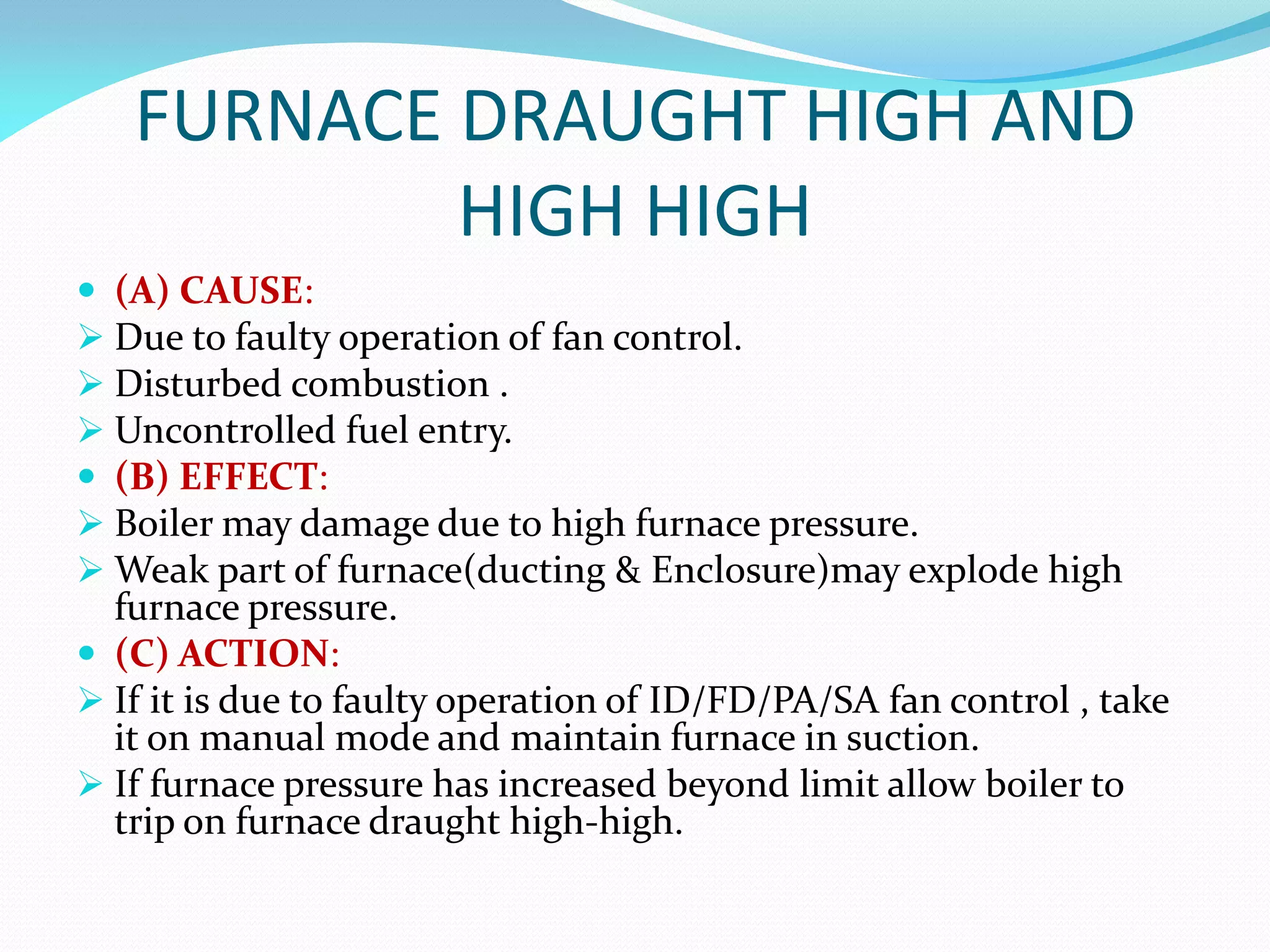 FURNACE DRAUGHT HIGH AND
HIGH HIGH
 (A) CAUSE:
 Due to faulty operation of fan control.
 Disturbed combustion .
 Uncontrolled fuel entry.
 (B) EFFECT:
 Boiler may damage due to high furnace pressure.
 Weak part of furnace(ducting & Enclosure)may explode high
furnace pressure.
 (C) ACTION:
 If it is due to faulty operation of ID/FD/PA/SA fan control , take
it on manual mode and maintain furnace in suction.
 If furnace pressure has increased beyond limit allow boiler to
trip on furnace draught high-high.
 