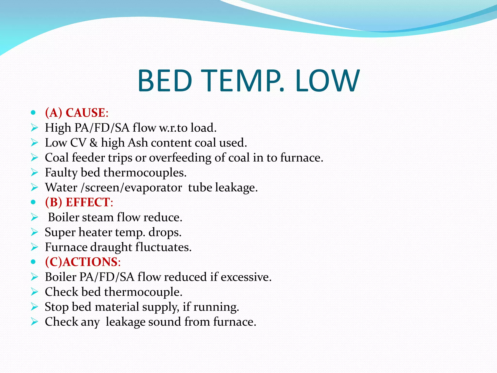 BED TEMP. LOW
 (A) CAUSE:
 High PA/FD/SA flow w.r.to load.
 Low CV & high Ash content coal used.
 Coal feeder trips or overfeeding of coal in to furnace.
 Faulty bed thermocouples.
 Water /screen/evaporator tube leakage.
 (B) EFFECT:
 Boiler steam flow reduce.
 Super heater temp. drops.
 Furnace draught fluctuates.
 (C)ACTIONS:
 Boiler PA/FD/SA flow reduced if excessive.
 Check bed thermocouple.
 Stop bed material supply, if running.
 Check any leakage sound from furnace.
 