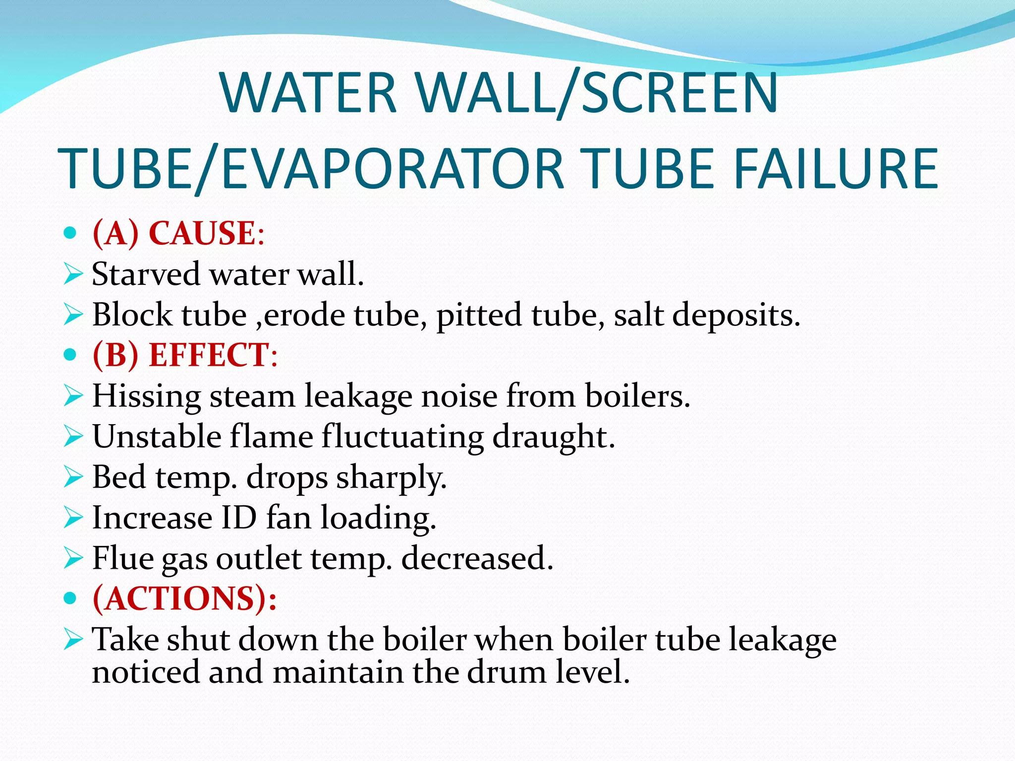 WATER WALL/SCREEN
TUBE/EVAPORATOR TUBE FAILURE
 (A) CAUSE:
 Starved water wall.
 Block tube ,erode tube, pitted tube, salt deposits.
 (B) EFFECT:
 Hissing steam leakage noise from boilers.
 Unstable flame fluctuating draught.
 Bed temp. drops sharply.
 Increase ID fan loading.
 Flue gas outlet temp. decreased.
 (ACTIONS):
 Take shut down the boiler when boiler tube leakage
noticed and maintain the drum level.
 