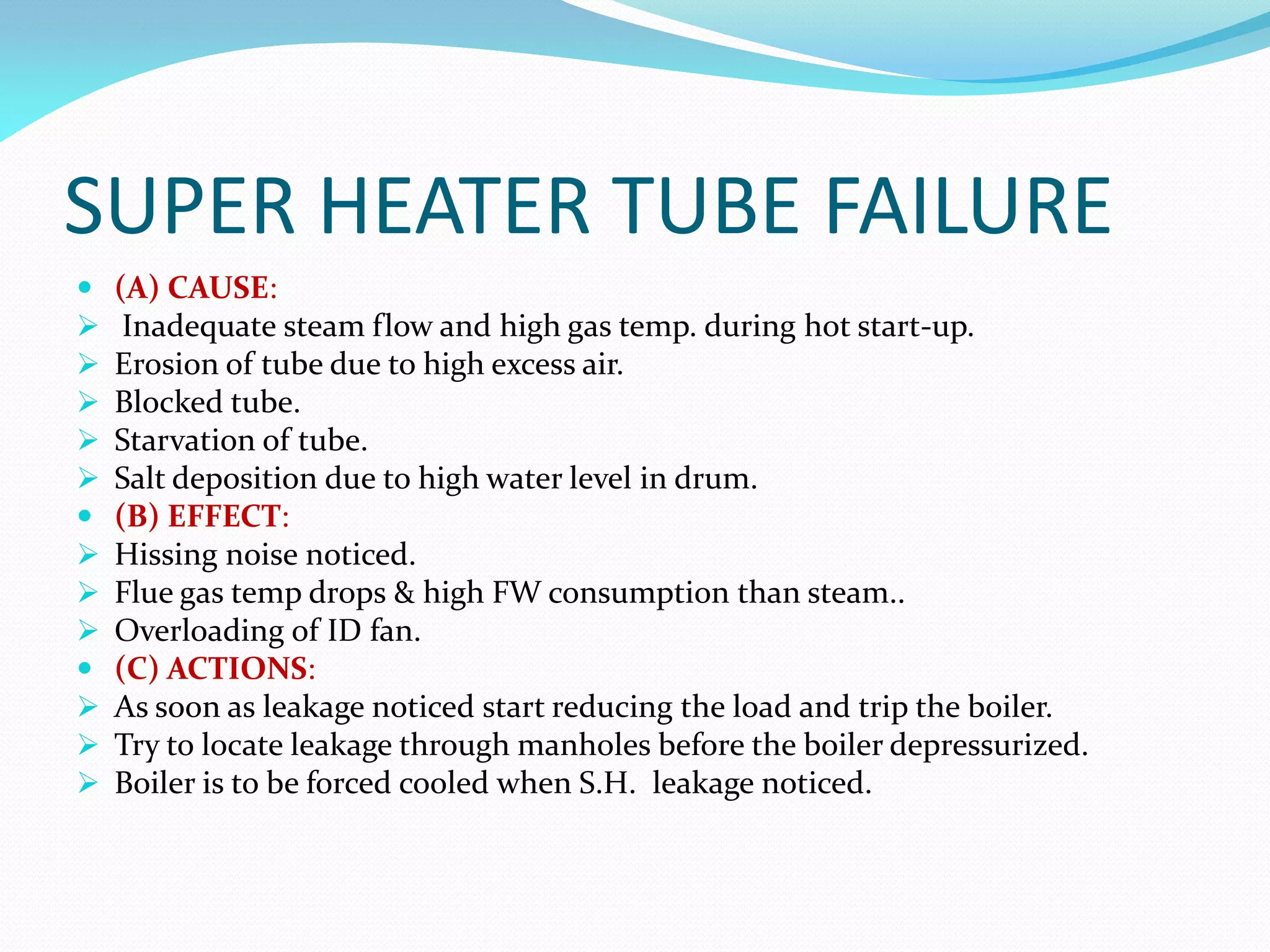 SUPER HEATER TUBE FAILURE
 (A) CAUSE:
 Inadequate steam flow and high gas temp. during hot start-up.
 Erosion of tube due to high excess air.
 Blocked tube.
 Starvation of tube.
 Salt deposition due to high water level in drum.
 (B) EFFECT:
 Hissing noise noticed.
 Flue gas temp drops & high FW consumption than steam..
 Overloading of ID fan.
 (C) ACTIONS:
 As soon as leakage noticed start reducing the load and trip the boiler.
 Try to locate leakage through manholes before the boiler depressurized.
 Boiler is to be forced cooled when S.H. leakage noticed.
 