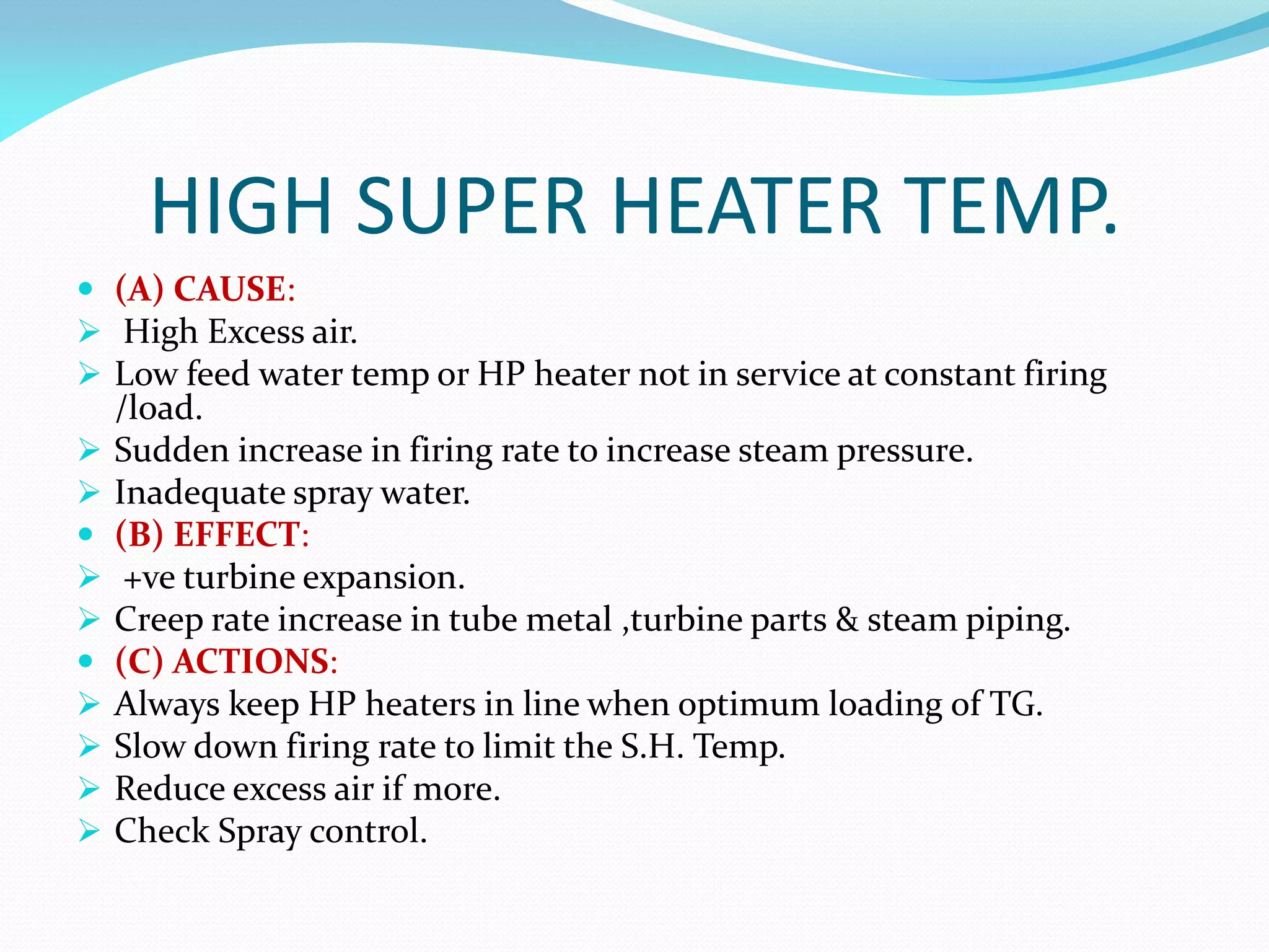 HIGH SUPER HEATER TEMP.
 (A) CAUSE:
 High Excess air.
 Low feed water temp or HP heater not in service at constant firing
/load.
 Sudden increase in firing rate to increase steam pressure.
 Inadequate spray water.
 (B) EFFECT:
 +ve turbine expansion.
 Creep rate increase in tube metal ,turbine parts & steam piping.
 (C) ACTIONS:
 Always keep HP heaters in line when optimum loading of TG.
 Slow down firing rate to limit the S.H. Temp.
 Reduce excess air if more.
 Check Spray control.
 