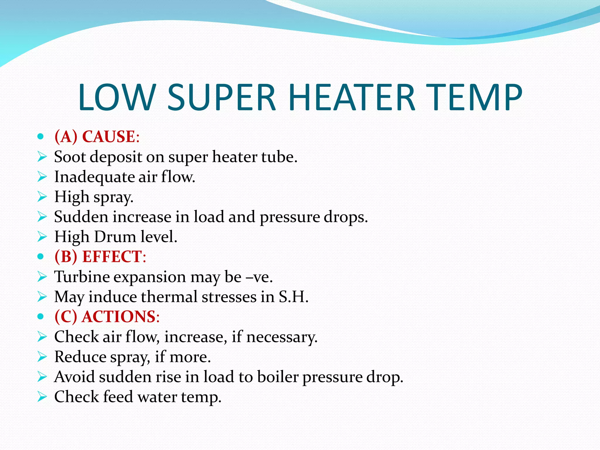 LOW SUPER HEATER TEMP
 (A) CAUSE:
 Soot deposit on super heater tube.
 Inadequate air flow.
 High spray.
 Sudden increase in load and pressure drops.
 High Drum level.
 (B) EFFECT:
 Turbine expansion may be –ve.
 May induce thermal stresses in S.H.
 (C) ACTIONS:
 Check air flow, increase, if necessary.
 Reduce spray, if more.
 Avoid sudden rise in load to boiler pressure drop.
 Check feed water temp.
 