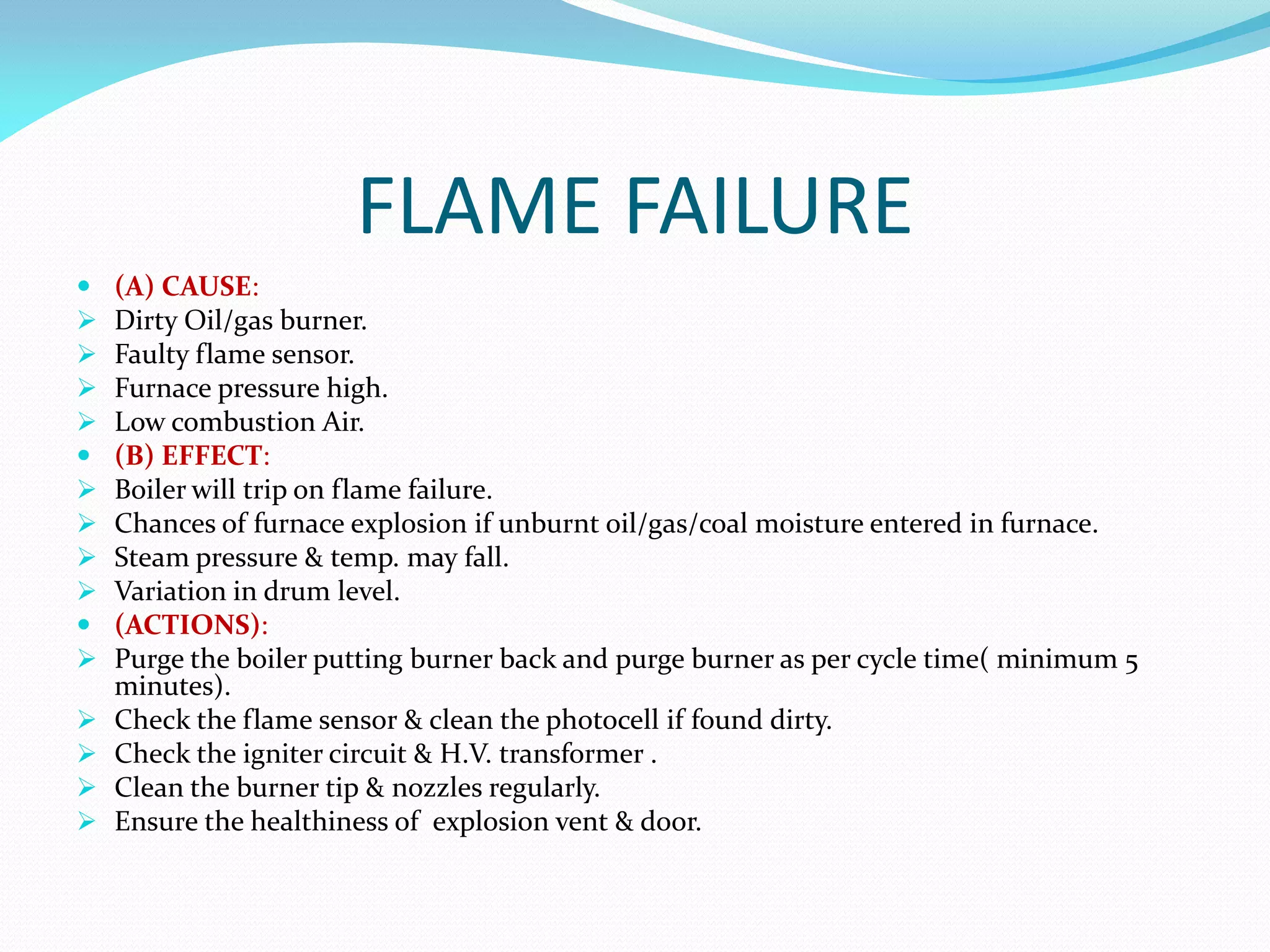 FLAME FAILURE
 (A) CAUSE:
 Dirty Oil/gas burner.
 Faulty flame sensor.
 Furnace pressure high.
 Low combustion Air.
 (B) EFFECT:
 Boiler will trip on flame failure.
 Chances of furnace explosion if unburnt oil/gas/coal moisture entered in furnace.
 Steam pressure & temp. may fall.
 Variation in drum level.
 (ACTIONS):
 Purge the boiler putting burner back and purge burner as per cycle time( minimum 5
minutes).
 Check the flame sensor & clean the photocell if found dirty.
 Check the igniter circuit & H.V. transformer .
 Clean the burner tip & nozzles regularly.
 Ensure the healthiness of explosion vent & door.
 