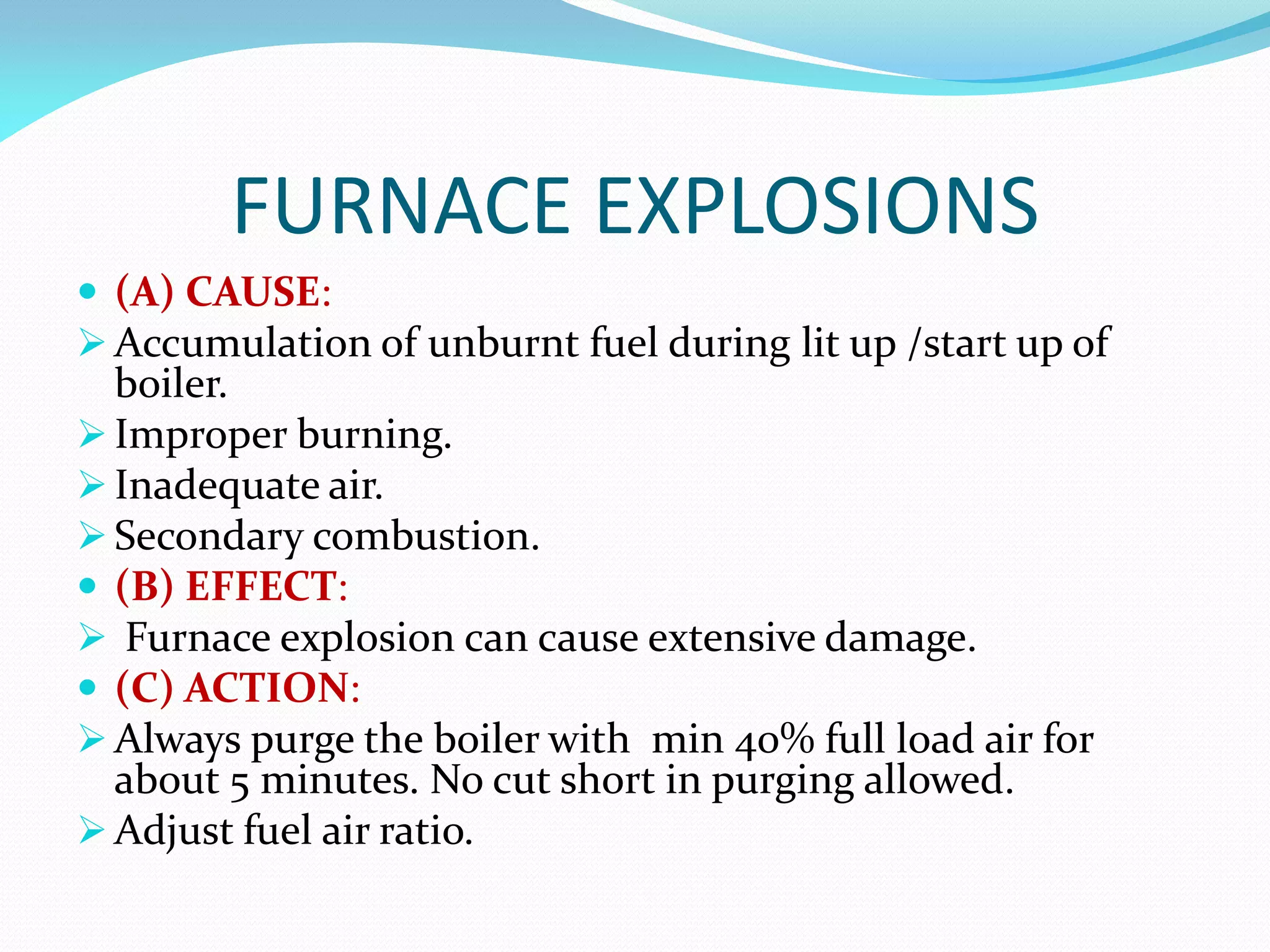 FURNACE EXPLOSIONS
 (A) CAUSE:
 Accumulation of unburnt fuel during lit up /start up of
boiler.
 Improper burning.
 Inadequate air.
 Secondary combustion.
 (B) EFFECT:
 Furnace explosion can cause extensive damage.
 (C) ACTION:
 Always purge the boiler with min 40% full load air for
about 5 minutes. No cut short in purging allowed.
 Adjust fuel air ratio.
 