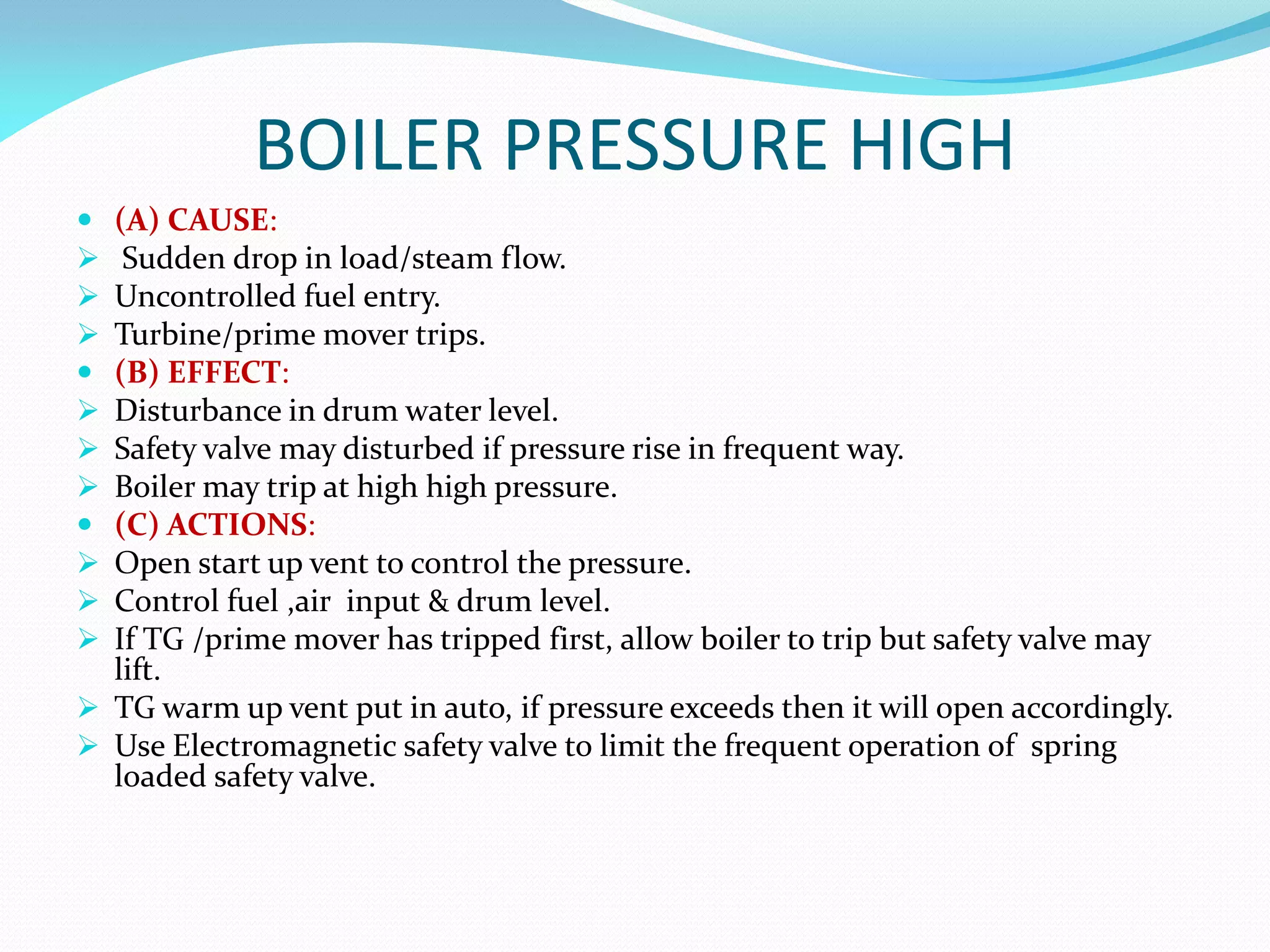 BOILER PRESSURE HIGH
 (A) CAUSE:
 Sudden drop in load/steam flow.
 Uncontrolled fuel entry.
 Turbine/prime mover trips.
 (B) EFFECT:
 Disturbance in drum water level.
 Safety valve may disturbed if pressure rise in frequent way.
 Boiler may trip at high high pressure.
 (C) ACTIONS:
 Open start up vent to control the pressure.
 Control fuel ,air input & drum level.
 If TG /prime mover has tripped first, allow boiler to trip but safety valve may
lift.
 TG warm up vent put in auto, if pressure exceeds then it will open accordingly.
 Use Electromagnetic safety valve to limit the frequent operation of spring
loaded safety valve.
 