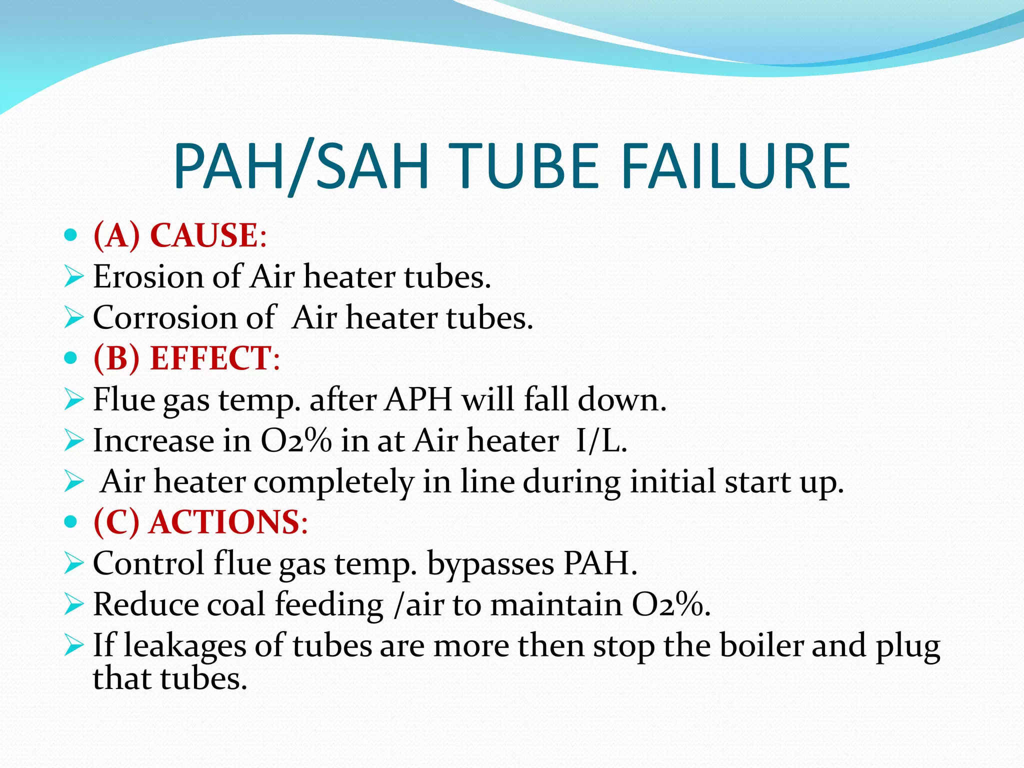 PAH/SAH TUBE FAILURE
 (A) CAUSE:
 Erosion of Air heater tubes.
 Corrosion of Air heater tubes.
 (B) EFFECT:
 Flue gas temp. after APH will fall down.
 Increase in O2% in at Air heater I/L.
 Air heater completely in line during initial start up.
 (C) ACTIONS:
 Control flue gas temp. bypasses PAH.
 Reduce coal feeding /air to maintain O2%.
 If leakages of tubes are more then stop the boiler and plug
that tubes.
 
