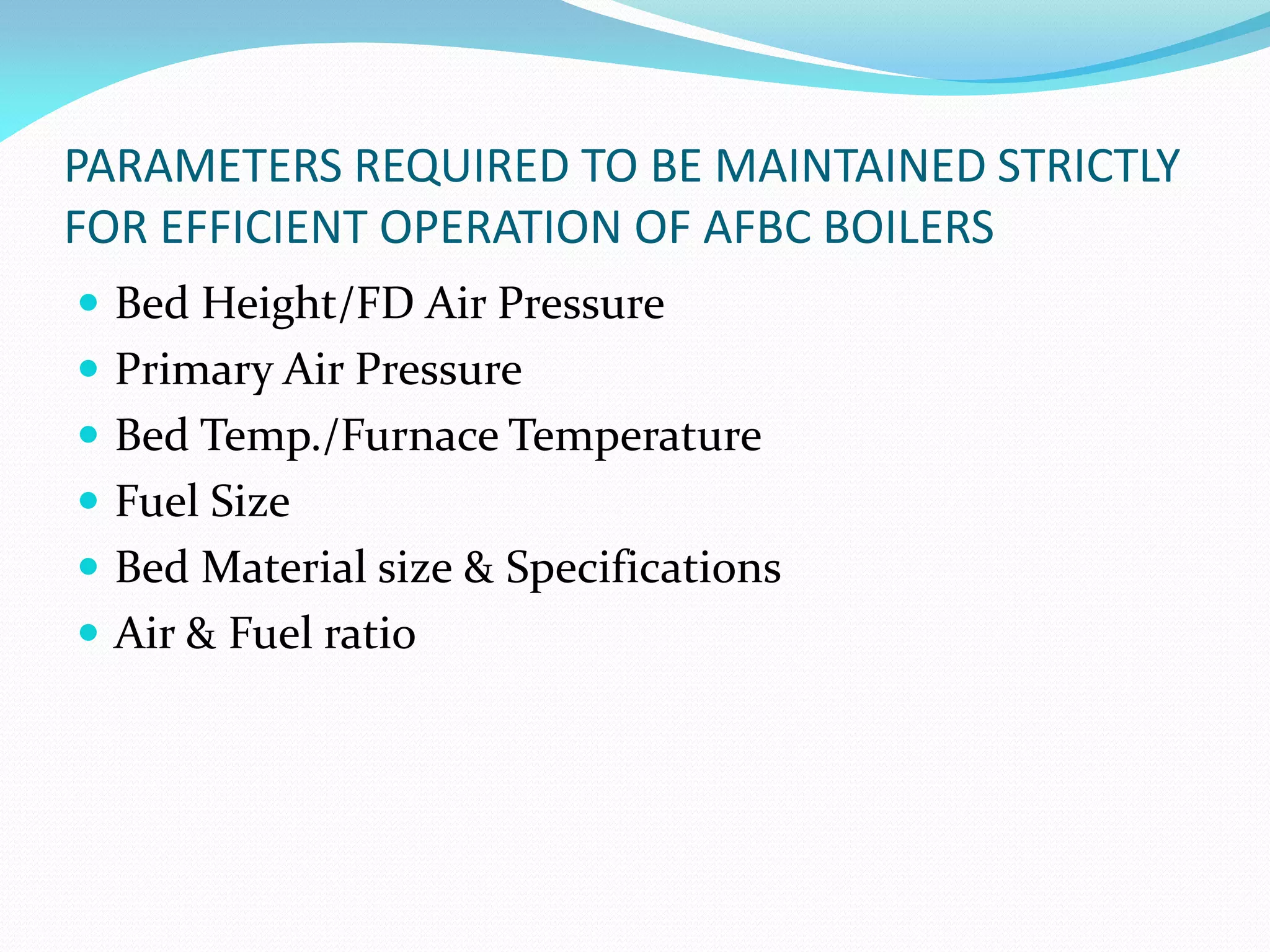 PARAMETERS REQUIRED TO BE MAINTAINED STRICTLY
FOR EFFICIENT OPERATION OF AFBC BOILERS
 Bed Height/FD Air Pressure
 Primary Air Pressure
 Bed Temp./Furnace Temperature
 Fuel Size
 Bed Material size & Specifications
 Air & Fuel ratio
 