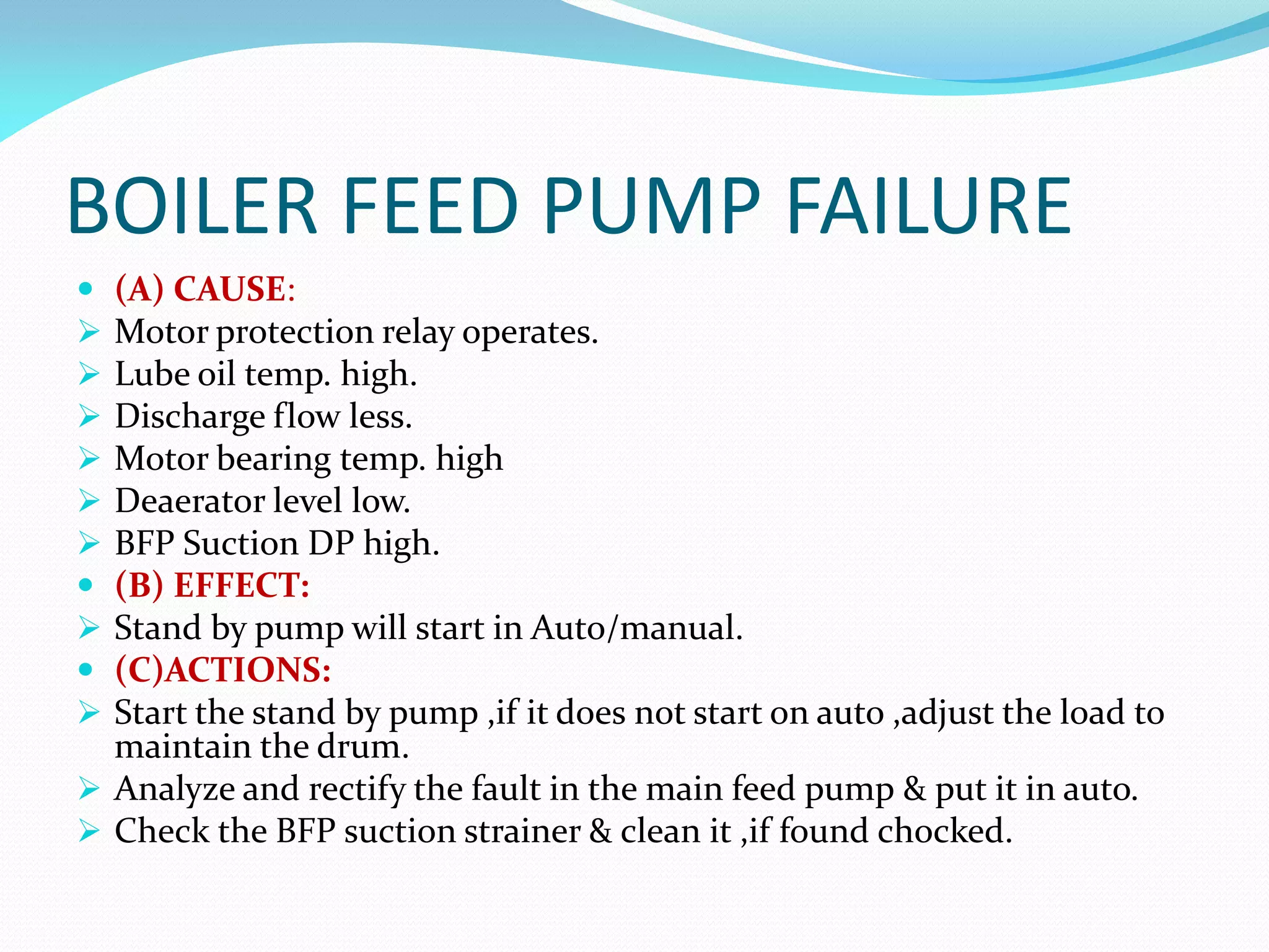 BOILER FEED PUMP FAILURE
 (A) CAUSE:
 Motor protection relay operates.
 Lube oil temp. high.
 Discharge flow less.
 Motor bearing temp. high
 Deaerator level low.
 BFP Suction DP high.
 (B) EFFECT:
 Stand by pump will start in Auto/manual.
 (C)ACTIONS:
 Start the stand by pump ,if it does not start on auto ,adjust the load to
maintain the drum.
 Analyze and rectify the fault in the main feed pump & put it in auto.
 Check the BFP suction strainer & clean it ,if found chocked.
 