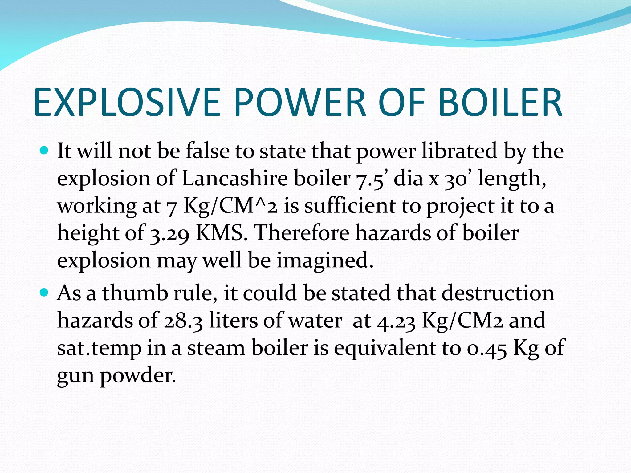 EXPLOSIVE POWER OF BOILER
 It will not be false to state that power librated by the
explosion of Lancashire boiler 7.5’ dia x 30’ length,
working at 7 Kg/CM^2 is sufficient to project it to a
height of 3.29 KMS. Therefore hazards of boiler
explosion may well be imagined.
 As a thumb rule, it could be stated that destruction
hazards of 28.3 liters of water at 4.23 Kg/CM2 and
sat.temp in a steam boiler is equivalent to 0.45 Kg of
gun powder.
 