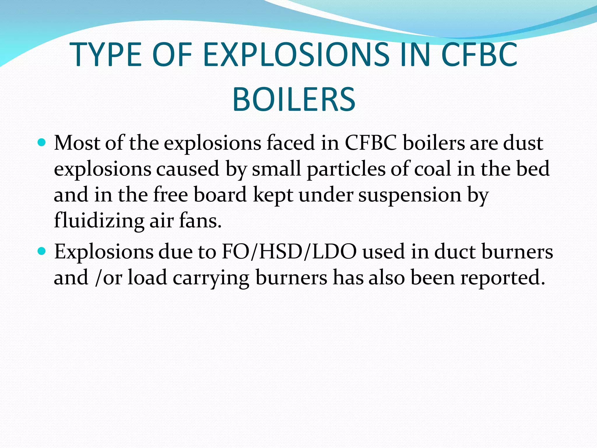 TYPE OF EXPLOSIONS IN CFBC
BOILERS
 Most of the explosions faced in CFBC boilers are dust
explosions caused by small particles of coal in the bed
and in the free board kept under suspension by
fluidizing air fans.
 Explosions due to FO/HSD/LDO used in duct burners
and /or load carrying burners has also been reported.
 