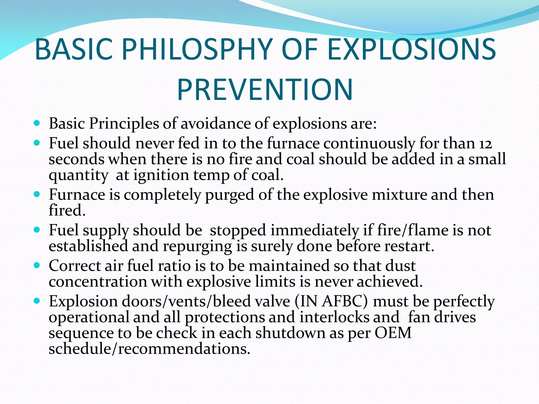 BASIC PHILOSPHY OF EXPLOSIONS
PREVENTION
 Basic Principles of avoidance of explosions are:
 Fuel should never fed in to the furnace continuously for than 12
seconds when there is no fire and coal should be added in a small
quantity at ignition temp of coal.
 Furnace is completely purged of the explosive mixture and then
fired.
 Fuel supply should be stopped immediately if fire/flame is not
established and repurging is surely done before restart.
 Correct air fuel ratio is to be maintained so that dust
concentration with explosive limits is never achieved.
 Explosion doors/vents/bleed valve (IN AFBC) must be perfectly
operational and all protections and interlocks and fan drives
sequence to be check in each shutdown as per OEM
schedule/recommendations.
 