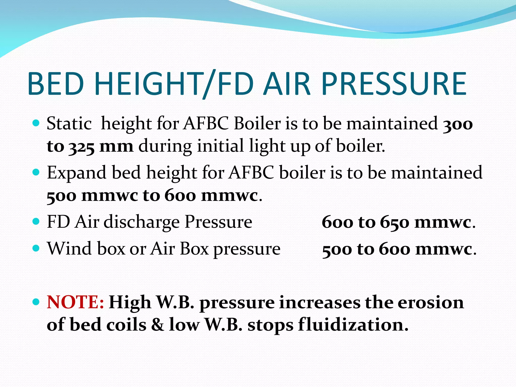 BED HEIGHT/FD AIR PRESSURE
 Static height for AFBC Boiler is to be maintained 300
to 325 mm during initial light up of boiler.
 Expand bed height for AFBC boiler is to be maintained
500 mmwc to 600 mmwc.
 FD Air discharge Pressure 600 to 650 mmwc.
 Wind box or Air Box pressure 500 to 600 mmwc.
 NOTE: High W.B. pressure increases the erosion
of bed coils & low W.B. stops fluidization.
 