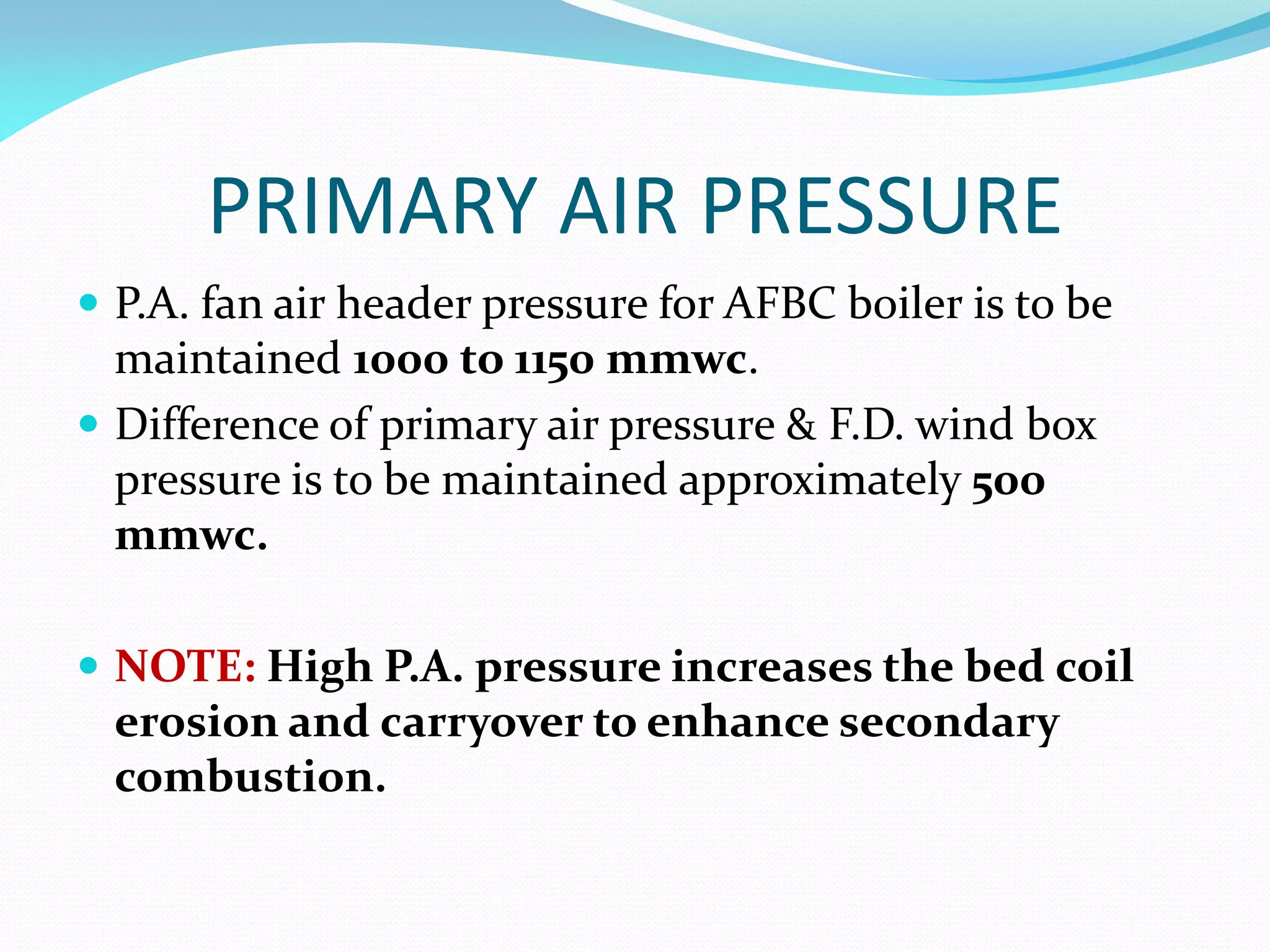 PRIMARY AIR PRESSURE
 P.A. fan air header pressure for AFBC boiler is to be
maintained 1000 to 1150 mmwc.
 Difference of primary air pressure & F.D. wind box
pressure is to be maintained approximately 500
mmwc.
 NOTE: High P.A. pressure increases the bed coil
erosion and carryover to enhance secondary
combustion.
 