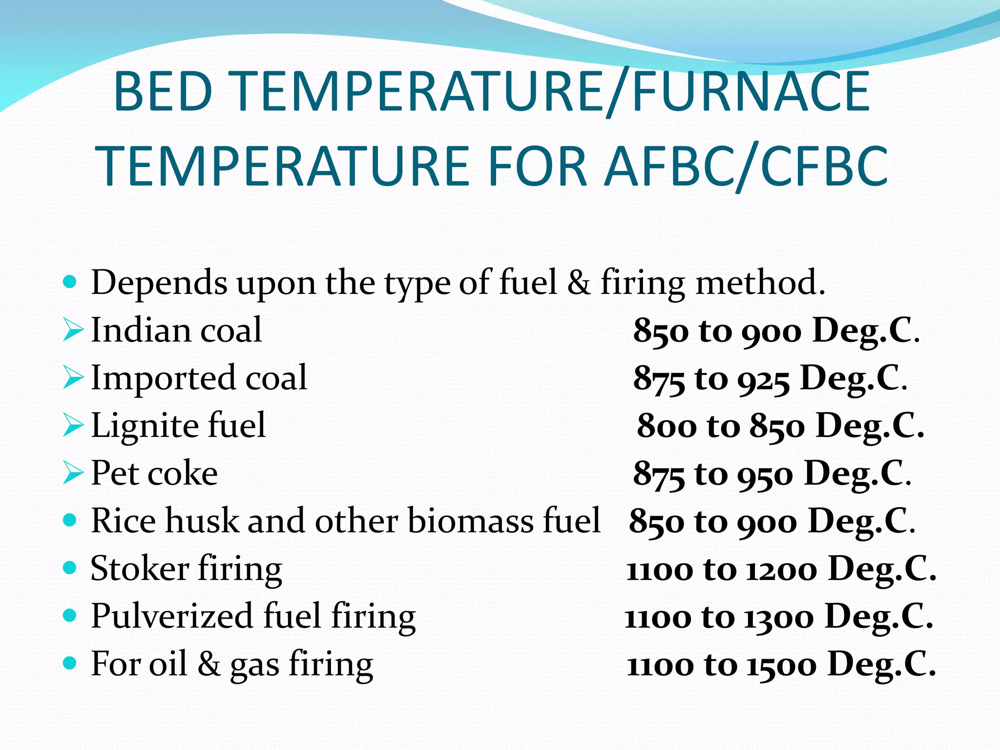 BED TEMPERATURE/FURNACE
TEMPERATURE FOR AFBC/CFBC
 Depends upon the type of fuel & firing method.
Indian coal 850 to 900 Deg.C.
Imported coal 875 to 925 Deg.C.
Lignite fuel 800 to 850 Deg.C.
Pet coke 875 to 950 Deg.C.
 Rice husk and other biomass fuel 850 to 900 Deg.C.
 Stoker firing 1100 to 1200 Deg.C.
 Pulverized fuel firing 1100 to 1300 Deg.C.
 For oil & gas firing 1100 to 1500 Deg.C.
 