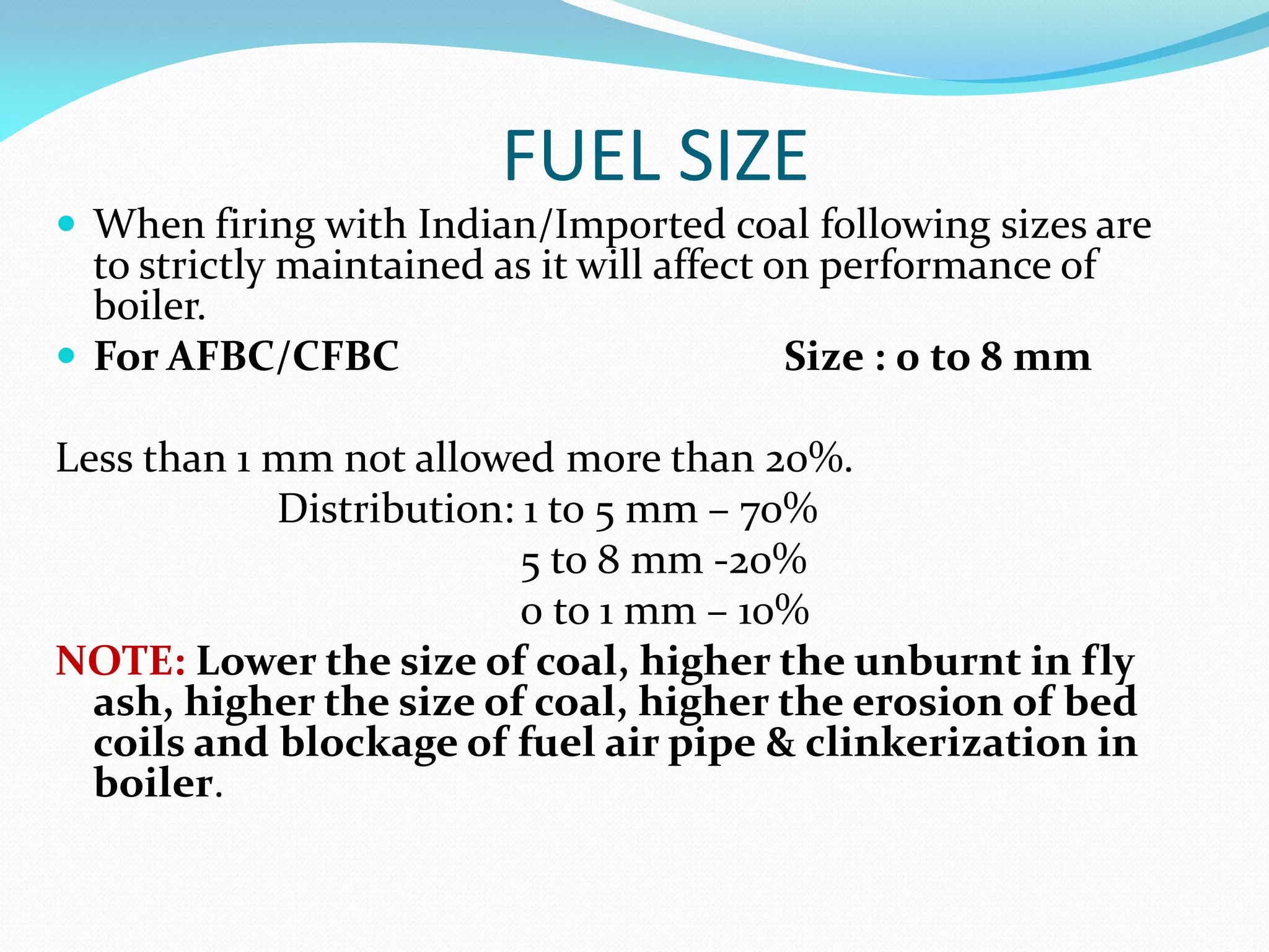 FUEL SIZE
 When firing with Indian/Imported coal following sizes are
to strictly maintained as it will affect on performance of
boiler.
 For AFBC/CFBC Size : 0 to 8 mm
Less than 1 mm not allowed more than 20%.
Distribution: 1 to 5 mm – 70%
5 to 8 mm -20%
0 to 1 mm – 10%
NOTE: Lower the size of coal, higher the unburnt in fly
ash, higher the size of coal, higher the erosion of bed
coils and blockage of fuel air pipe & clinkerization in
boiler.
 