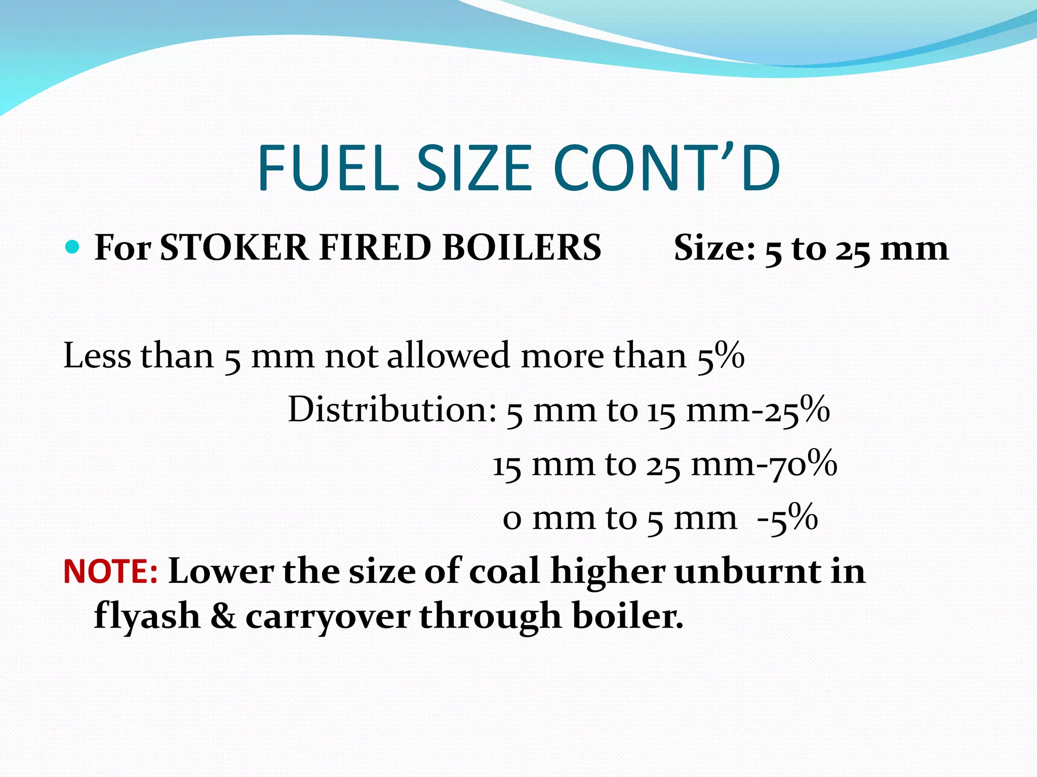 FUEL SIZE CONT’D
 For STOKER FIRED BOILERS Size: 5 to 25 mm
Less than 5 mm not allowed more than 5%
Distribution: 5 mm to 15 mm-25%
15 mm to 25 mm-70%
0 mm to 5 mm -5%
NOTE: Lower the size of coal higher unburnt in
flyash & carryover through boiler.
 