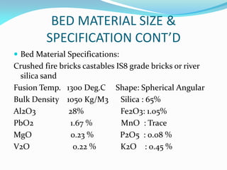 BED MATERIAL SIZE &
SPECIFICATION CONT’D
 Bed Material Specifications:
Crushed fire bricks castables IS8 grade bricks or river
silica sand
Fusion Temp. 1300 Deg.C Shape: Spherical Angular
Bulk Density 1050 Kg/M3 Silica : 65%
Al2O3 28% Fe2O3: 1.05%
PbO2 1.67 % MnO : Trace
MgO 0.23 % P2O5 : 0.08 %
V2O 0.22 % K2O : 0.45 %
 