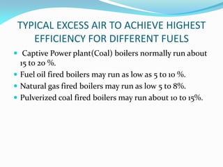 TYPICAL EXCESS AIR TO ACHIEVE HIGHEST
EFFICIENCY FOR DIFFERENT FUELS
 Captive Power plant(Coal) boilers normally run about
15 to 20 %.
 Fuel oil fired boilers may run as low as 5 to 10 %.
 Natural gas fired boilers may run as low 5 to 8%.
 Pulverized coal fired boilers may run about 10 to 15%.
 