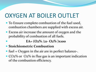 OXYGEN AT BOILER OUTLET
 To Ensure complete combustion of the fuel used,
combustion chambers are supplied with excess air.
 Excess air increase the amount of oxygen and the
probability of combustion of all fuels.
 EA= (O2% /21- O2% )x100
 Stoichiometric Combustion
 fuel + Oxygen in the air are in perfect balance-.
 CO2% or O2% in flue gas is an important indication
of the combustion efficiency.
 