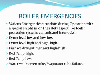 BOILER EMERGENCIES
 Various Emergencies situations during Operation with
a special emphasis on the safety aspect like boiler
protection systems controls and interlocks.
Drum level low and low-low.
Drum level high and high-high.
Furnace draught high and high-high.
Bed Temp. high.
Bed Temp low.
Water wall/screen tube/Evaporator tube failure.
 