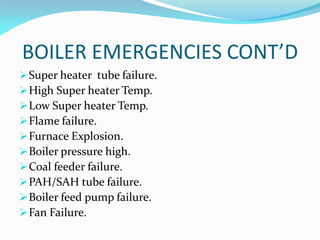 BOILER EMERGENCIES CONT’D
Super heater tube failure.
High Super heater Temp.
Low Super heater Temp.
Flame failure.
Furnace Explosion.
Boiler pressure high.
Coal feeder failure.
PAH/SAH tube failure.
Boiler feed pump failure.
Fan Failure.
 