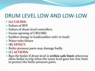 DRUM LEVEL LOW AND LOW-LOW
 (A) CAUSES:
 Failure of BFP.
 Failure of drum level controllers.
 Excess opening of CBD/IBD.
 Sudden change in load(sudden red’n in load)
 Water tube failure
 (B) EFFECT:
 Boiler pressure parts may damage badly.
 (C) ACTIONS:
 Run the boiler if drum level is within safe limit otherwise
allow boiler to trip when the water level goes low-low limit
to protect the boiler pressure parts.
 