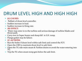 DRUM LEVEL HIGH AND HIGH HIGH
 (A) CAUSES:
 Failure of drum level controller.
 Sudden increase in load.
 Sudden increase in firing rate.
 (B) EFFECT:
 Water may enter in to the turbine and serious damage of turbine blades and
thrust pads.
 Carry over in Super heater and sharp fall in S.H. temp.
 Flange gasket may be failure.
 (C) ACTIONS:
 Run the boiler if drum level within safe limit and control the FCV.
 Open the CBD to maintain drum level in safe limit.
 Open the TG side main steam & Turbine drains to avoid the water entering into
TG.
 Trip the TG when steam temp gets below the safe limit.
 