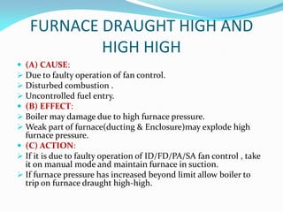 FURNACE DRAUGHT HIGH AND
HIGH HIGH
 (A) CAUSE:
 Due to faulty operation of fan control.
 Disturbed combustion .
 Uncontrolled fuel entry.
 (B) EFFECT:
 Boiler may damage due to high furnace pressure.
 Weak part of furnace(ducting & Enclosure)may explode high
furnace pressure.
 (C) ACTION:
 If it is due to faulty operation of ID/FD/PA/SA fan control , take
it on manual mode and maintain furnace in suction.
 If furnace pressure has increased beyond limit allow boiler to
trip on furnace draught high-high.
 