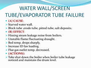 WATER WALL/SCREEN
TUBE/EVAPORATOR TUBE FAILURE
 (A) CAUSE:
 Starved water wall.
 Block tube ,erode tube, pitted tube, salt deposits.
 (B) EFFECT:
 Hissing steam leakage noise from boilers.
 Unstable flame fluctuating draught.
 Bed temp. drops sharply.
 Increase ID fan loading.
 Flue gas outlet temp. decreased.
 (ACTIONS):
 Take shut down the boiler when boiler tube leakage
noticed and maintain the drum level.
 