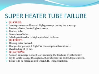 SUPER HEATER TUBE FAILURE
 (A) CAUSE:
 Inadequate steam flow and high gas temp. during hot start-up.
 Erosion of tube due to high excess air.
 Blocked tube.
 Starvation of tube.
 Salt deposition due to high water level in drum.
 (B) EFFECT:
 Hissing noise noticed.
 Flue gas temp drops & high FW consumption than steam..
 Overloading of ID fan.
 (C) ACTIONS:
 As soon as leakage noticed start reducing the load and trip the boiler.
 Try to locate leakage through manholes before the boiler depressurized.
 Boiler is to be forced cooled when S.H. leakage noticed.
 