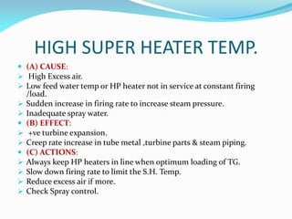 HIGH SUPER HEATER TEMP.
 (A) CAUSE:
 High Excess air.
 Low feed water temp or HP heater not in service at constant firing
/load.
 Sudden increase in firing rate to increase steam pressure.
 Inadequate spray water.
 (B) EFFECT:
 +ve turbine expansion.
 Creep rate increase in tube metal ,turbine parts & steam piping.
 (C) ACTIONS:
 Always keep HP heaters in line when optimum loading of TG.
 Slow down firing rate to limit the S.H. Temp.
 Reduce excess air if more.
 Check Spray control.
 