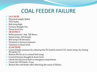 COAL FEEDER FAILURE
 (A) CAUSE:
 Electrical supply failed.
 VFD faulty.
 Bed temp.high.
 Furnace draught low.
 Drum level low.
 (B) EFFECT:
 Boiler pressure may fall down.
 Steam temp. fall sharply.
 Bed temp.will decrease.
 Variation in furnace pressure.
 Variation in drum level.
 (C)ACTION:
 Control boiler pressure by reducing the TG load & control S.H. steam temp. by closing
the spray CV.
 Reduce PA/SA air to control bed temp.
 Control furnace draught & drum level.
 Check the electrical fault or emergency stop button.
 Check the VFD fault, if any.
 Restart the coal feeder after detecting the cause of failure.
 