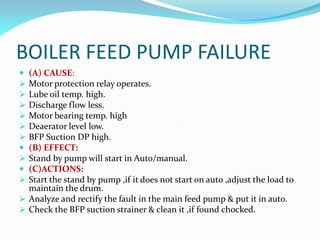 BOILER FEED PUMP FAILURE
 (A) CAUSE:
 Motor protection relay operates.
 Lube oil temp. high.
 Discharge flow less.
 Motor bearing temp. high
 Deaerator level low.
 BFP Suction DP high.
 (B) EFFECT:
 Stand by pump will start in Auto/manual.
 (C)ACTIONS:
 Start the stand by pump ,if it does not start on auto ,adjust the load to
maintain the drum.
 Analyze and rectify the fault in the main feed pump & put it in auto.
 Check the BFP suction strainer & clean it ,if found chocked.
 