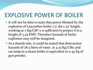 EXPLOSIVE POWER OF BOILER
 It will not be false to state that power librated by the
explosion of Lancashire boiler 7.5’ dia x 30’ length,
working at 7 Kg/CM^2 is sufficient to project it to a
height of 3.29 KMS. Therefore hazards of boiler
explosion may well be imagined.
 As a thumb rule, it could be stated that destruction
hazards of 28.3 liters of water at 4.23 Kg/CM2 and
sat.temp in a steam boiler is equivalent to 0.45 Kg of
gun powder.
 