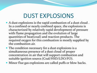 DUST EXPLOSIONS
 A dust explosions is the rapid combustion of a dust cloud .
In a confined or nearly confined space, the explosions is
characterized by relatively rapid development of pressure
with flame propagation and the evolution of large
quantities of heat(coal) and reaction products. The
required oxygen for this combustion is mostly supplied by
the combustion air.
 The condition necessary for a dust explosions is a
simultaneous presence of a dust cloud of proper
concentration in air that will support combustion and
suitable ignition source.(Coal/HSD/LDO/FO).
 Minor flue gas explosions are called puffs or blow backs.
 