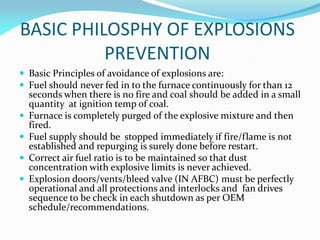 BASIC PHILOSPHY OF EXPLOSIONS
PREVENTION
 Basic Principles of avoidance of explosions are:
 Fuel should never fed in to the furnace continuously for than 12
seconds when there is no fire and coal should be added in a small
quantity at ignition temp of coal.
 Furnace is completely purged of the explosive mixture and then
fired.
 Fuel supply should be stopped immediately if fire/flame is not
established and repurging is surely done before restart.
 Correct air fuel ratio is to be maintained so that dust
concentration with explosive limits is never achieved.
 Explosion doors/vents/bleed valve (IN AFBC) must be perfectly
operational and all protections and interlocks and fan drives
sequence to be check in each shutdown as per OEM
schedule/recommendations.
 