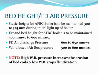 BED HEIGHT/FD AIR PRESSURE
 Static height for AFBC Boiler is to be maintained 300
to 325 mm during initial light up of boiler.
 Expand bed height for AFBC boiler is to be maintained
500 mmwc to 600 mmwc.
 FD Air discharge Pressure 600 to 650 mmwc.
 Wind box or Air Box pressure 500 to 600 mmwc.
 NOTE: High W.B. pressure increases the erosion
of bed coils & low W.B. stops fluidization.
 