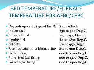 BED TEMPERATURE/FURNACE
TEMPERATURE FOR AFBC/CFBC
 Depends upon the type of fuel & firing method.
Indian coal 850 to 900 Deg.C.
Imported coal 875 to 925 Deg.C.
Lignite fuel 800 to 850 Deg.C.
Pet coke 875 to 950 Deg.C.
 Rice husk and other biomass fuel 850 to 900 Deg.C.
 Stoker firing 1100 to 1200 Deg.C.
 Pulverized fuel firing 1100 to 1300 Deg.C.
 For oil & gas firing 1100 to 1500 Deg.C.
 