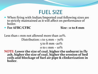 FUEL SIZE
 When firing with Indian/Imported coal following sizes are
to strictly maintained as it will affect on performance of
boiler.
 For AFBC/CFBC Size : 0 to 8 mm
Less than 1 mm not allowed more than 20%.
Distribution: 1 to 5 mm – 70%
5 to 8 mm -20%
0 to 1 mm – 10%
NOTE: Lower the size of coal, higher the unburnt in fly
ash, higher the size of coal, higher the erosion of bed
coils and blockage of fuel air pipe & clinkerization in
boiler.
 