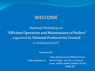 National Workshop on
“Efficient Operation and Maintenance of Boilers”
organized by National Productivity Council
at Visakhapatnam(AP)
Presented By:
Vikas shrivastava & Akhilesh Tiwari
under guidance of Mr. R N Yadav and Mr. A K Saxena
From JAYPEE SIDHI CEMENT PLANT
, SIDHI,MP
 