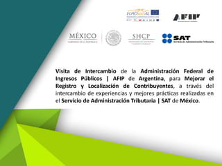 Visita de Intercambio de la Administración Federal de
Ingresos Públicos | AFIP de Argentina, para Mejorar el
Registro y Localización de Contribuyentes, a través del
intercambio de experiencias y mejores prácticas realizadas en
el Servicio de Administración Tributaria | SAT de México.
 