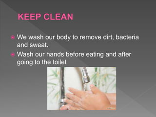  We wash our body to remove dirt, bacteria
and sweat.
 Wash our hands before eating and after
going to the toilet
 