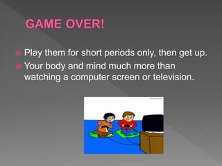  Play them for short periods only, then get up.
 Your body and mind much more than
watching a computer screen or television.
 