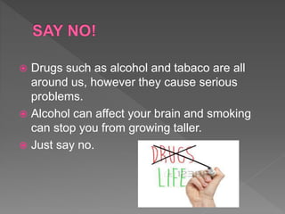  Drugs such as alcohol and tabaco are all
around us, however they cause serious
problems.
 Alcohol can affect your brain and smoking
can stop you from growing taller.
 Just say no.
 