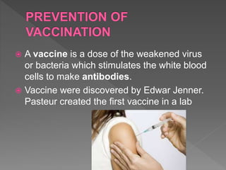  A vaccine is a dose of the weakened virus
or bacteria which stimulates the white blood
cells to make antibodies.
 Vaccine were discovered by Edwar Jenner.
Pasteur created the first vaccine in a lab
 