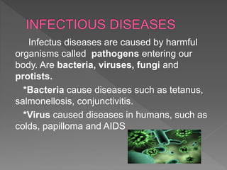 Infectus diseases are caused by harmful
organisms called pathogens entering our
body. Are bacteria, viruses, fungi and
protists.
*Bacteria cause diseases such as tetanus,
salmonellosis, conjunctivitis.
*Virus caused diseases in humans, such as
colds, papilloma and AIDS
 