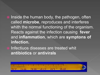  Inside the human body, the pathogen, often
called microbe, reproduces and interferes
whith the normal functioning of the organism.
Reacts against the infection causing fever
and inflammation, which are symptons of
infection.
 Infectiuos diseases are treated whit
antibiotics or antivirals
 