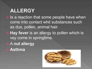 ALLERGY
 Is a reaction that some people have when
come into contact whit substances such
as dus, pollen, animal hair.
 Hay fever is an allergy to pollen which is
vey come in springtime.
 A nut allergy
 Asthma
 