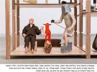 ‫קצנשטיין‬‫חומה‬ ‫צמר‬ ‫בחליפת‬ ‫עיוור‬ ‫בדמות‬,‫תחתוני‬ ‫בידיו‬ ‫אוחז‬‫אשה‬.‫חידתית‬ ‫דמות‬ ‫ניצבת‬ ‫מולו‬,‫יצוקות‬ ‫רגליה‬
‫עופרת‬ ‫במטיל‬ ‫לכוד‬ ‫וראשו‬ ‫עופרת‬ ‫ביציקות‬,‫שמלה‬ ‫לגופו‬,‫אוחז‬ ‫והוא‬ ‫גידם‬ ‫של‬ ‫שחורה‬ ‫בכפפה‬ ‫נתונה‬ ‫ידו‬ ‫כף‬
‫עץ‬ ‫גדם‬ ‫על‬ ‫ניצב‬ ‫הדמויות‬ ‫שתי‬ ‫בין‬ ‫בו‬ ‫להצליף‬ ‫מקל‬ ‫בידו‬,‫לעולה‬ ‫קרבן‬ ‫שה‬.
 