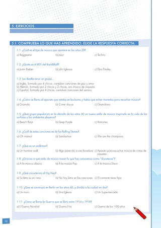 10
5. EJERCICIOS
5.1. Comprueba lo que has aprendido. Elige la respuesta correcta:
1.1. ¿Cuál es el tipo de música que aparece en los años 20?
a) Reggeaton			b) Jazz				c) Techno
1.2. ¿Quién es el REY del Rock&Roll?
a) Justin Bieber			 b) Julio Iglesias			 c) Elvis Presley
1.3. Los Beatles eran un grupo...
a) Inglés, formado por 4 chicos, cantaban canciones de paz y amor
b) Alemán, formado por 2 chicos y 2 chicas, era música de orquesta
c) Español, formado por 4 chicas, cantaban canciones del verano
1.4. ¿Cómo se llama el aparato que estaba en los bares y había que echar monedas para escuchar música?
a) Gramola			 b) Come discos			 c) Gramófono
1.5. ¿Qué grupo popularizó en la década de los años 60 un nuevo estilo de música inspirada en la vida de los
surfistas y los ambientes playeros?
a) Beach Boys			 b) Deep Purple			 c) Ramones
1.6. ¿Cuál de estas canciones es de los Rolling Stones?
a) Oh mama!			 b) Satisfaction			 c) We are the champions
1.7. ¿Qué es un walkman?
a) Un hombre walk		 b) Algo parecido a una lavadora	 c) Aparato para escuchar música de cintas de 	
								 cassetes
1.8. ¿Gracias a qué estilo de música nacen lo que hoy conocemos como “discotecas”?
a) A la música clásica.		 b) A la música Pop		 c) A la música Disco
1.9. ¿Qué caracteriza al Hip Hop?
a) Su letra es en rima		 b) No hay letra en las canciones	 c) El cantante tiene hipo
1.10. ¿Que se construyó en Berlín en los años 60, y dividió a la ciudad en dos?
a) Un muro			 b) Una Iglesia			 c) Un Supermercado
1.11. ¿Cómo se llama la Guerra que se libró entre 1914 y 1918?
a) I Guerra Mundial		 b) Guerra Fría			 c) Guerra de los 100 años
 